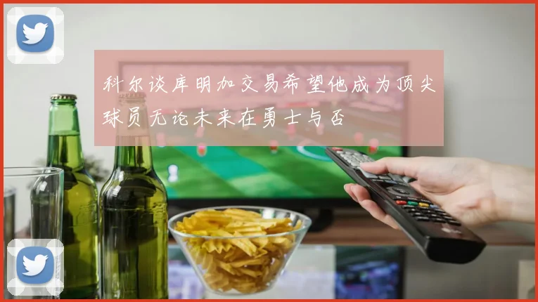 科尔谈库明加交易希望他成为顶尖球员无论未来在勇士与否