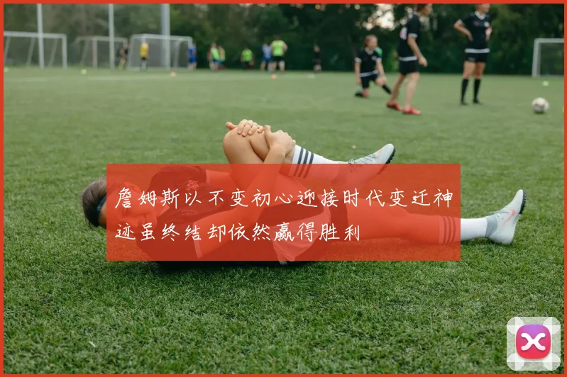 詹姆斯以不变初心迎接时代变迁神迹虽终结却依然赢得胜利