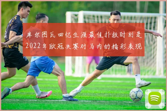 库尔图瓦回忆生涯最佳扑救时刻是2022年欧冠决赛对马内的精彩表现