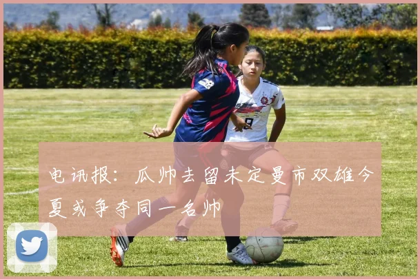 电讯报：瓜帅去留未定曼市双雄今夏或争夺同一名帅