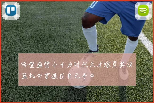 哈登盛赞小卡为时代天才球员其投篮机会掌握在自己手中