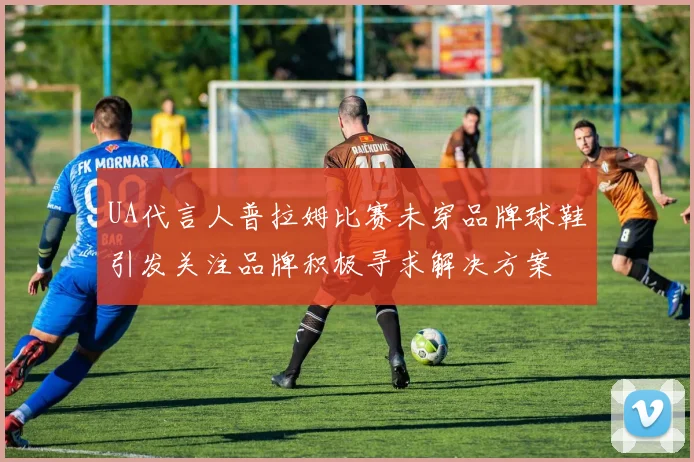 UA代言人普拉姆比赛未穿品牌球鞋引发关注品牌积极寻求解决方案