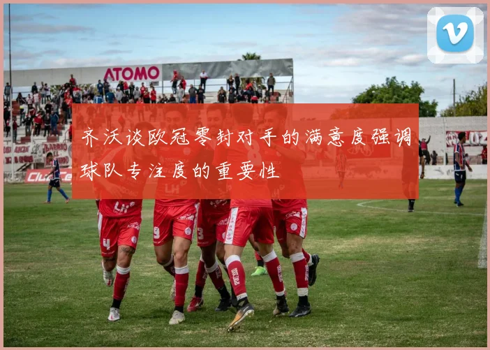 齐沃谈欧冠零封对手的满意度强调球队专注度的重要性