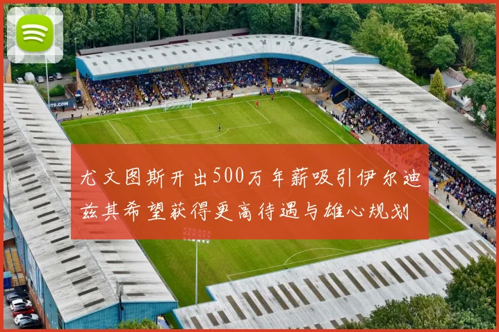 尤文图斯开出500万年薪吸引伊尔迪兹其希望获得更高待遇与雄心规划