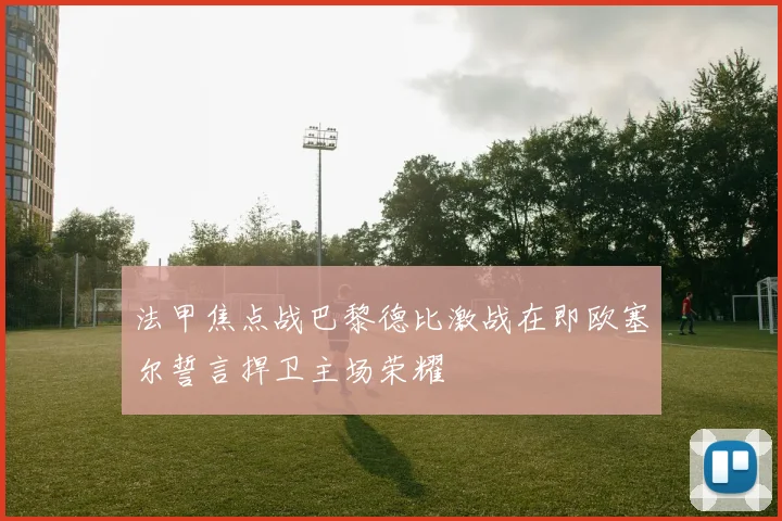 法甲焦点战巴黎德比激战在即欧塞尔誓言捍卫主场荣耀