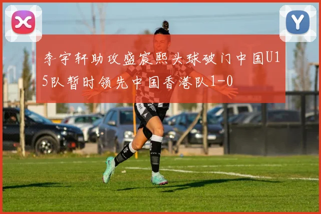 李宇轩助攻盛宸熙头球破门中国U15队暂时领先中国香港队1-0