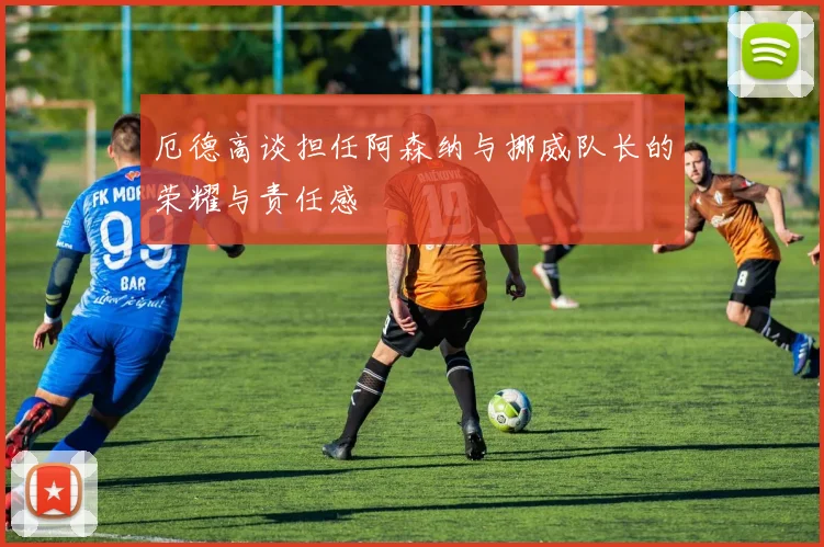 厄德高谈担任阿森纳与挪威队长的荣耀与责任感