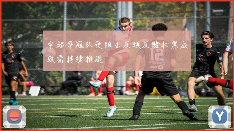 中超争冠队受阻击反映反赌扫黑成效需持续推进