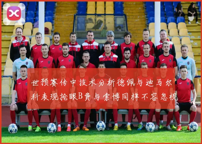 世预赛传中技术分析德佩与迪马尔科表现抢眼B费与索博同样不容忽视