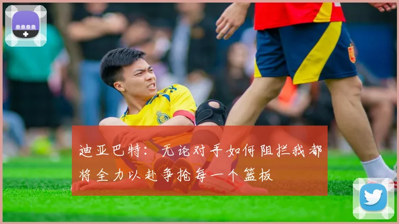 迪亚巴特：无论对手如何阻拦我都将全力以赴争抢每一个篮板