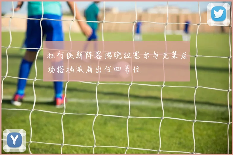 独行侠新阵容揭晓拉塞尔与克莱后场搭档浓眉出任四号位