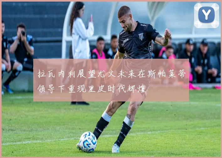 拉瓦内利展望尤文未来在斯帕莱蒂领导下重现里皮时代辉煌