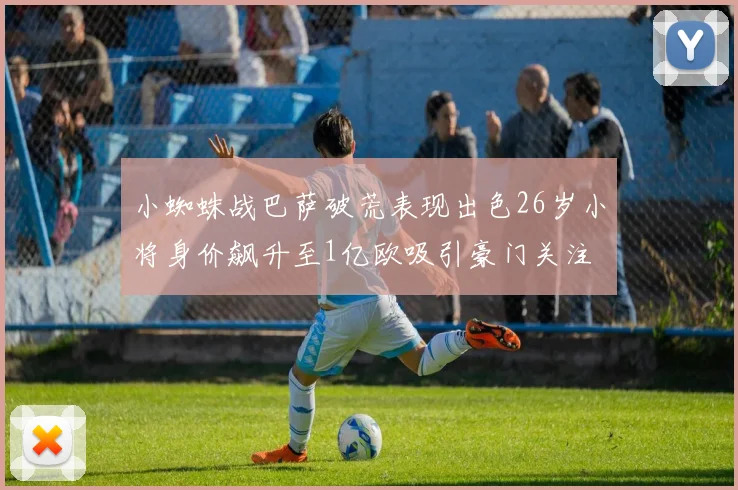 小蜘蛛战巴萨破荒表现出色26岁小将身价飙升至1亿欧吸引豪门关注