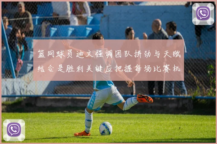 篮网球员迪文强调团队拼劲与天赋结合是胜利关键应把握每场比赛机会