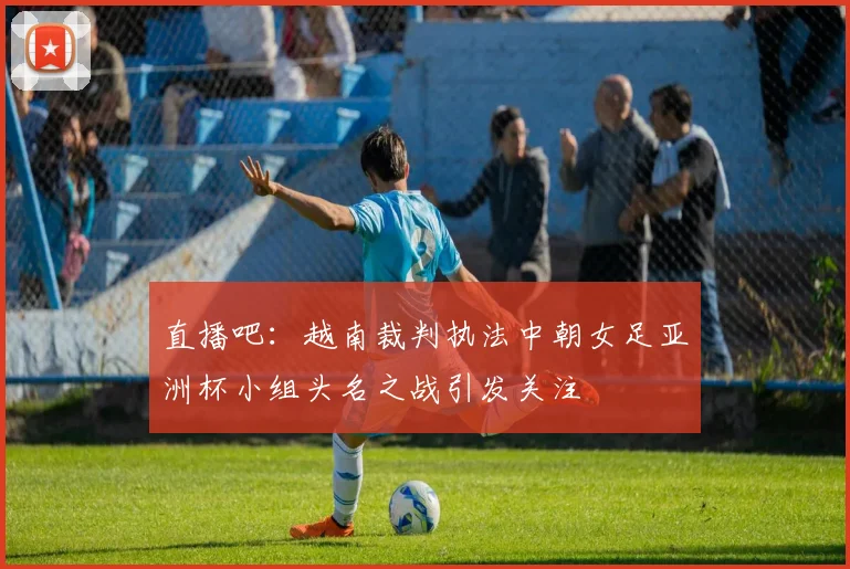 直播吧：越南裁判执法中朝女足亚洲杯小组头名之战引发关注