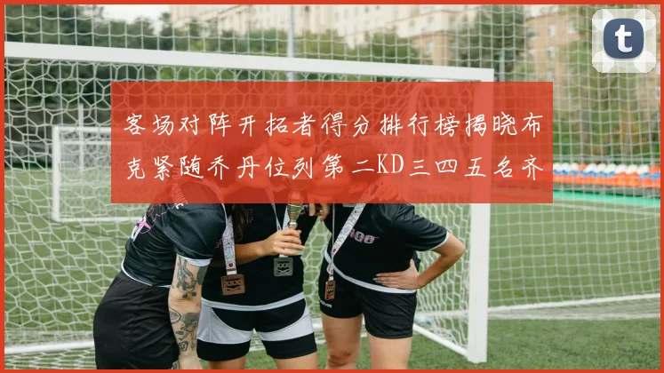 客场对阵开拓者得分排行榜揭晓布克紧随乔丹位列第二KD三四五名齐上榜