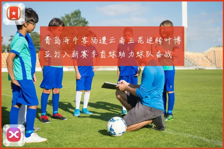 青岛海牛客场遭云南玉昆逆转叶博亚打入新赛季首球助力球队奋战