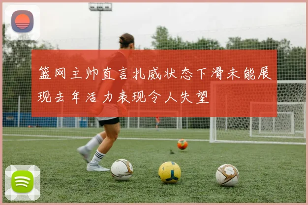 篮网主帅直言扎威状态下滑未能展现去年活力表现令人失望