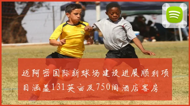 迈阿密国际新球场建设进展顺利项目涵盖131英亩及750间酒店客房