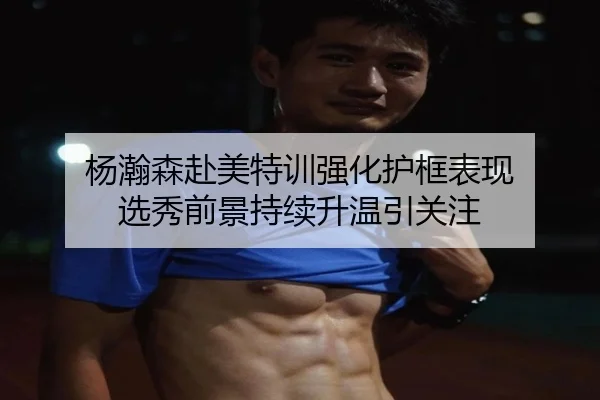 杨瀚森赴美特训强化护框表现 选秀前景持续升温引关注 | Leyu
